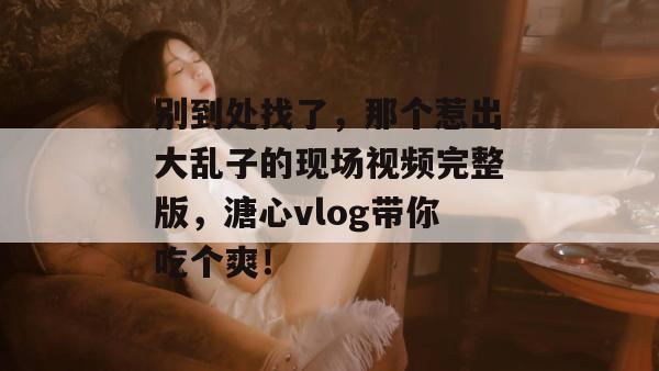 别到处找了，那个惹出大乱子的现场视频完整版，溏心vlog带你吃个爽！