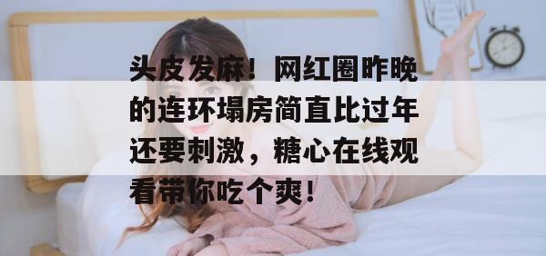 头皮发麻！网红圈昨晚的连环塌房简直比过年还要刺激，糖心在线观看带你吃个爽！