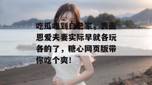 吃瓜吃到自己家，表面恩爱夫妻实际早就各玩各的了，糖心网页版带你吃个爽！