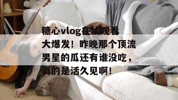 糖心vlog在线观看大爆发！昨晚那个顶流男星的瓜还有谁没吃，真的是活久见啊！